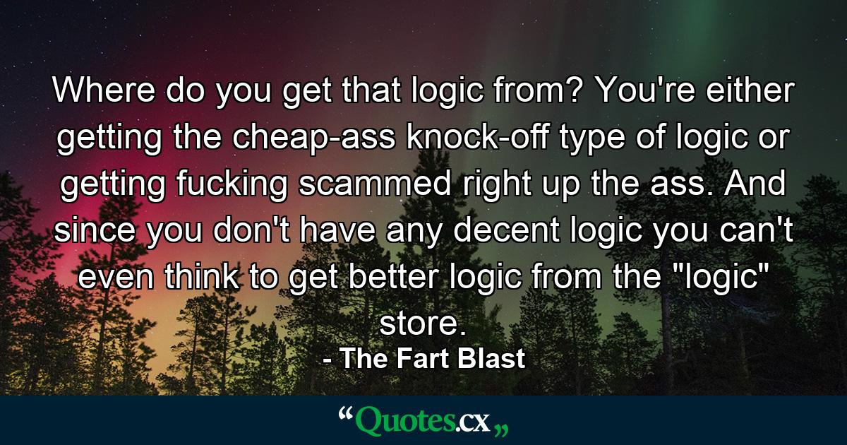 Where do you get that logic from? You're either getting the cheap-ass knock-off type of logic or getting fucking scammed right up the ass. And since you don't have any decent logic you can't even think to get better logic from the 