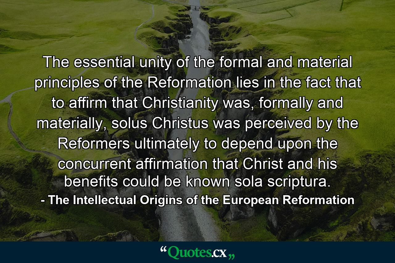 The essential unity of the formal and material principles of the Reformation lies in the fact that to affirm that Christianity was, formally and materially, solus Christus was perceived by the Reformers ultimately to depend upon the concurrent affirmation that Christ and his benefits could be known sola scriptura. - Quote by The Intellectual Origins of the European Reformation