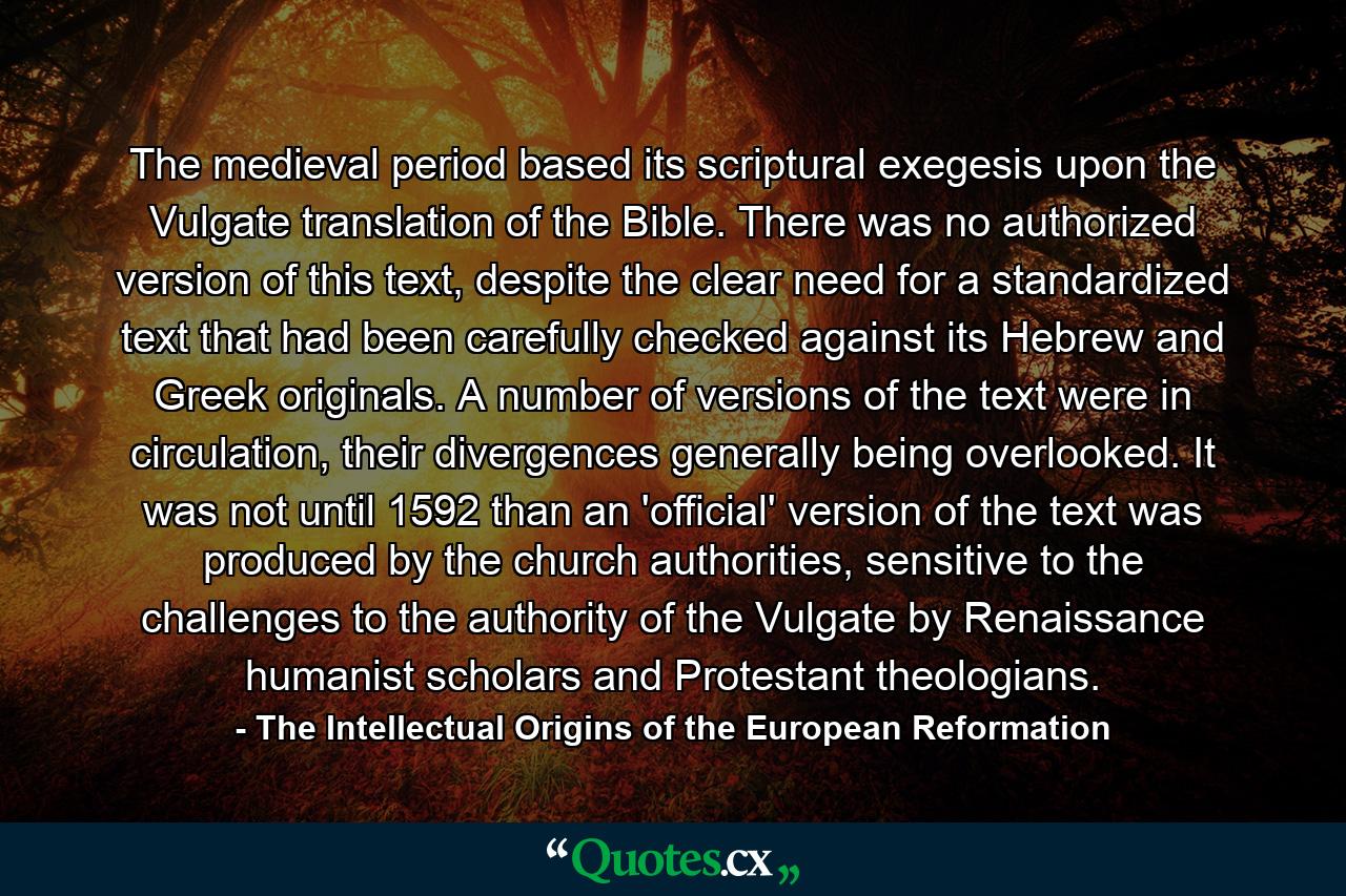 The medieval period based its scriptural exegesis upon the Vulgate translation of the Bible. There was no authorized version of this text, despite the clear need for a standardized text that had been carefully checked against its Hebrew and Greek originals. A number of versions of the text were in circulation, their divergences generally being overlooked. It was not until 1592 than an 'official' version of the text was produced by the church authorities, sensitive to the challenges to the authority of the Vulgate by Renaissance humanist scholars and Protestant theologians. - Quote by The Intellectual Origins of the European Reformation