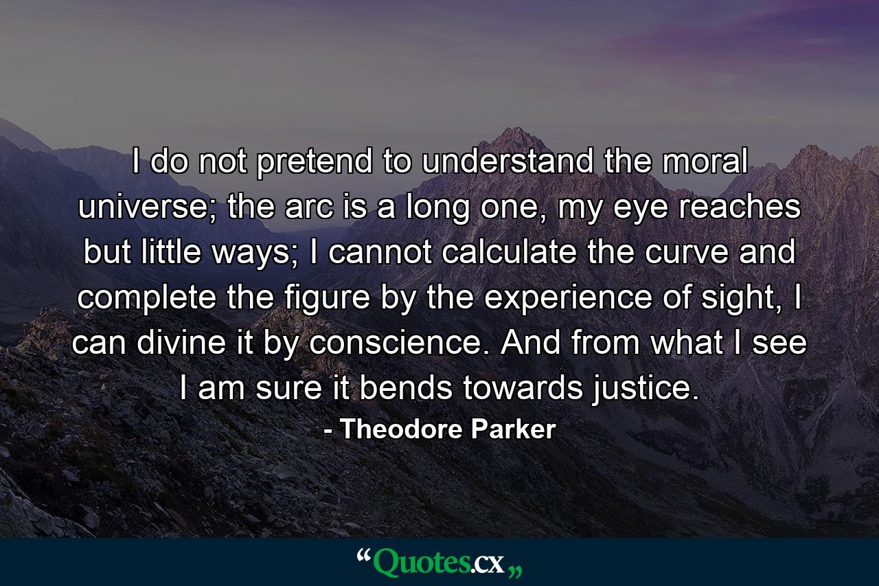 I do not pretend to understand the moral universe; the arc is a long one, my eye reaches but little ways; I cannot calculate the curve and complete the figure by the experience of sight, I can divine it by conscience. And from what I see I am sure it bends towards justice. - Quote by Theodore Parker