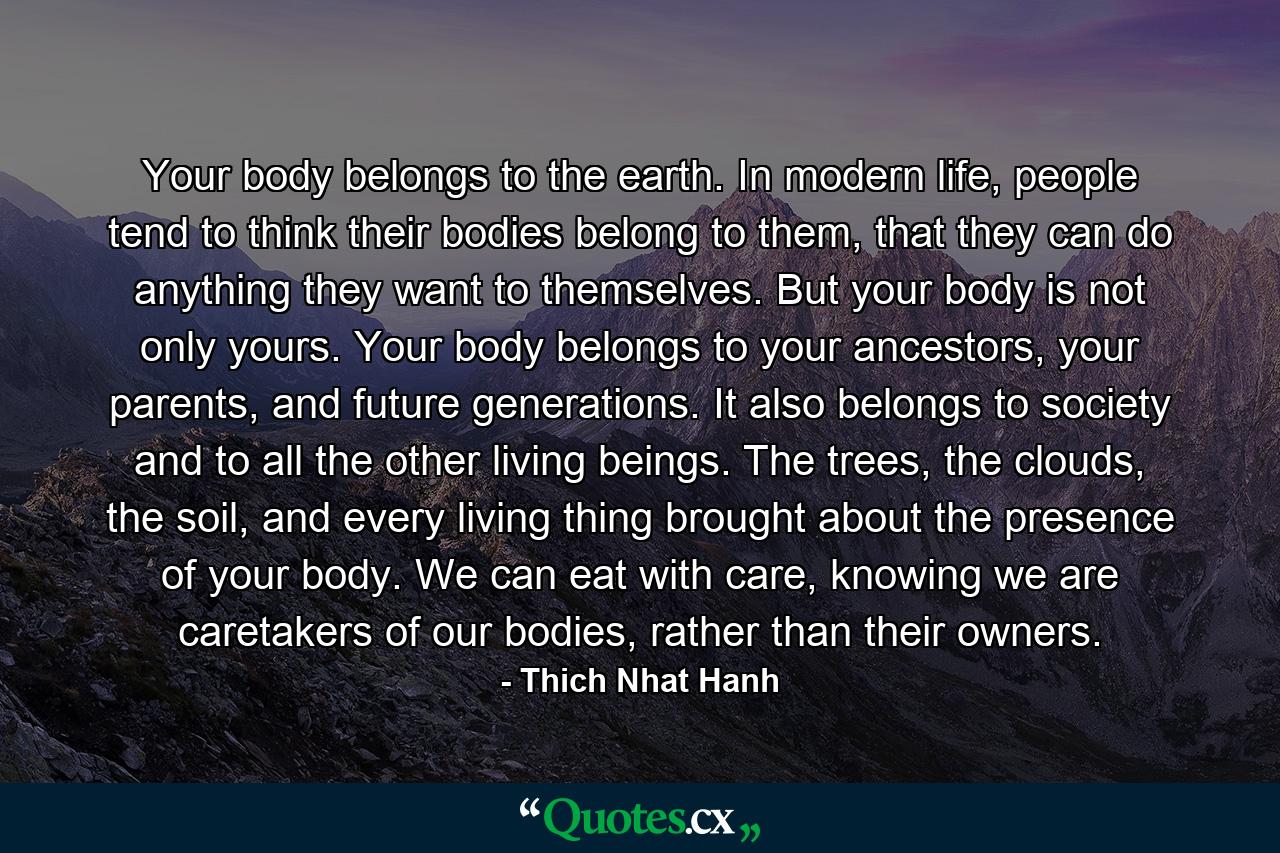 Your body belongs to the earth. In modern life, people tend to think their bodies belong to them, that they can do anything they want to themselves. But your body is not only yours. Your body belongs to your ancestors, your parents, and future generations. It also belongs to society and to all the other living beings. The trees, the clouds, the soil, and every living thing brought about the presence of your body. We can eat with care, knowing we are caretakers of our bodies, rather than their owners. - Quote by Thich Nhat Hanh