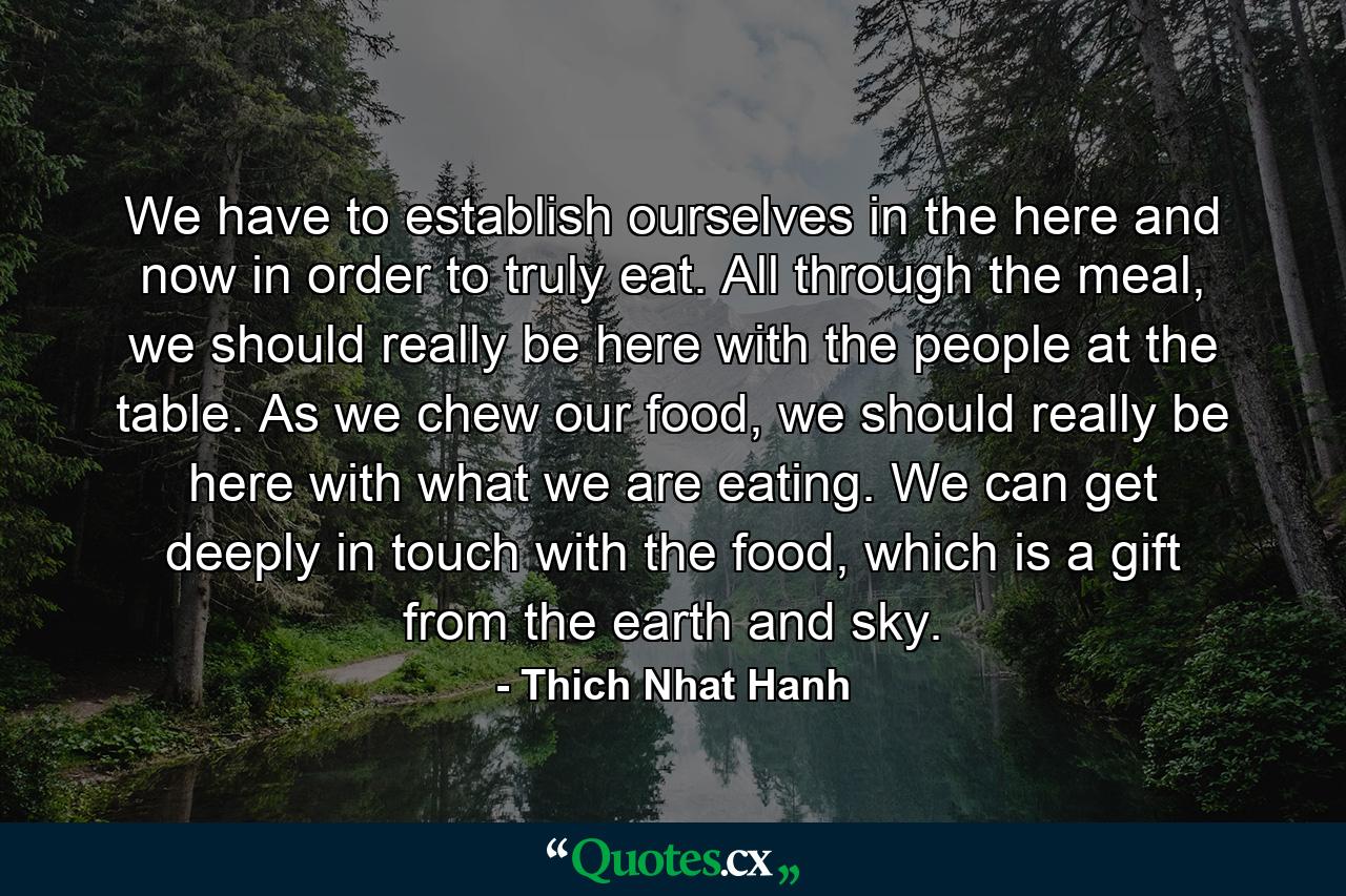 We have to establish ourselves in the here and now in order to truly eat. All through the meal, we should really be here with the people at the table. As we chew our food, we should really be here with what we are eating. We can get deeply in touch with the food, which is a gift from the earth and sky. - Quote by Thich Nhat Hanh