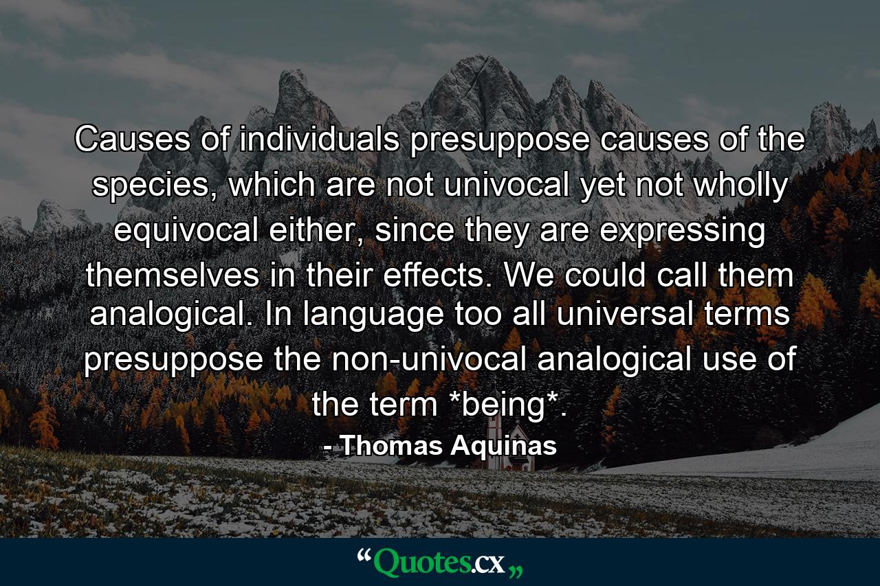 Causes of individuals presuppose causes of the species, which are not univocal yet not wholly equivocal either, since they are expressing themselves in their effects. We could call them analogical. In language too all universal terms presuppose the non-univocal analogical use of the term *being*. - Quote by Thomas Aquinas