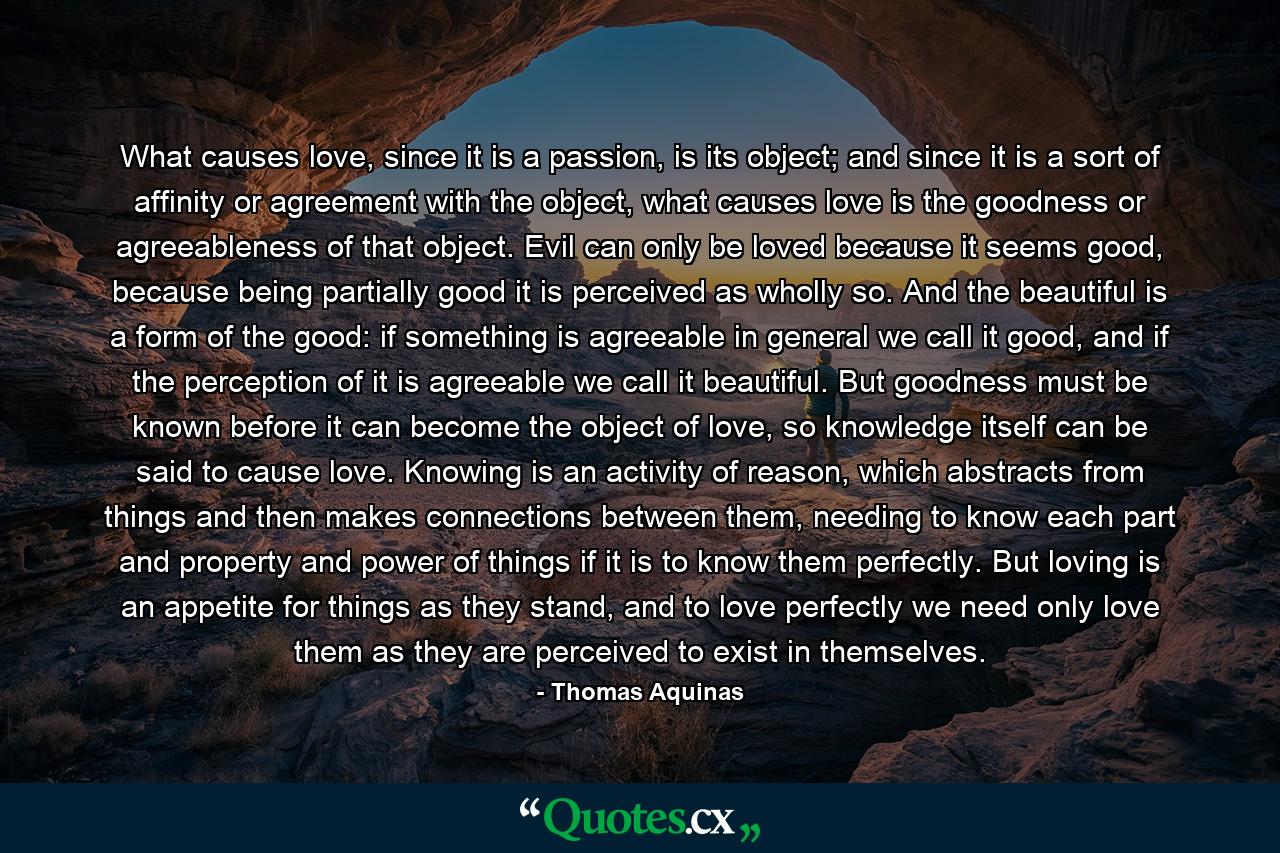 What causes love, since it is a passion, is its object; and since it is a sort of affinity or agreement with the object, what causes love is the goodness or agreeableness of that object. Evil can only be loved because it seems good, because being partially good it is perceived as wholly so. And the beautiful is a form of the good: if something is agreeable in general we call it good, and if the perception of it is agreeable we call it beautiful. But goodness must be known before it can become the object of love, so knowledge itself can be said to cause love. Knowing is an activity of reason, which abstracts from things and then makes connections between them, needing to know each part and property and power of things if it is to know them perfectly. But loving is an appetite for things as they stand, and to love perfectly we need only love them as they are perceived to exist in themselves. - Quote by Thomas Aquinas