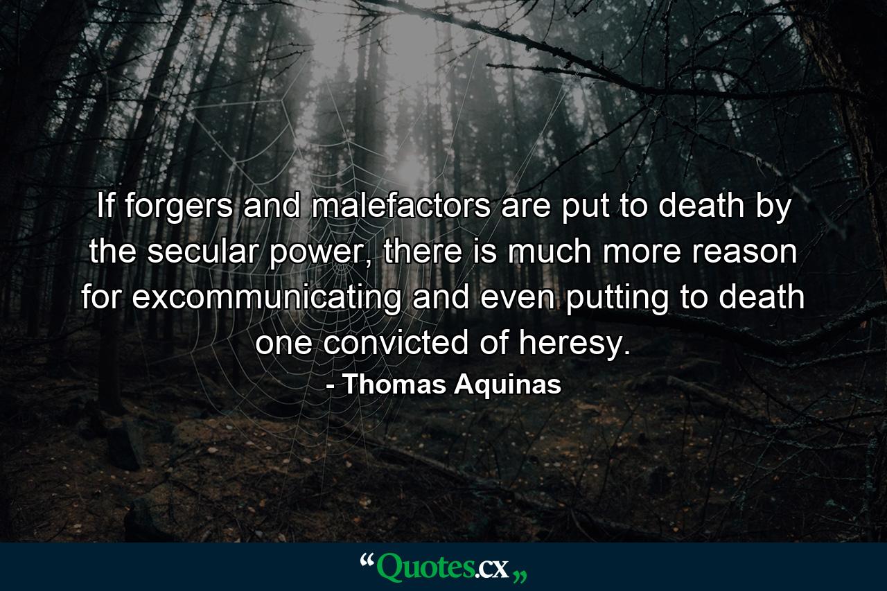 If forgers and malefactors are put to death by the secular power, there is much more reason for excommunicating and even putting to death one convicted of heresy. - Quote by Thomas Aquinas