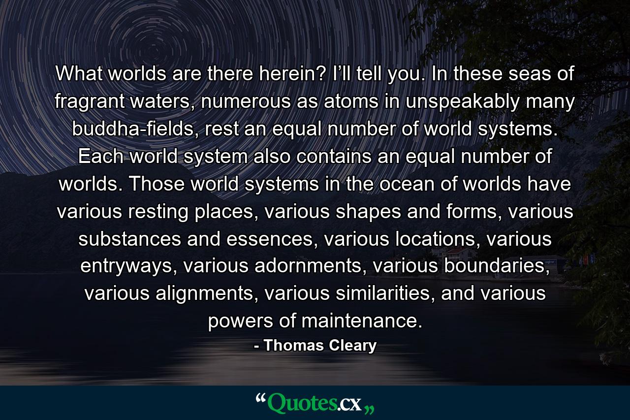 What worlds are there herein? I’ll tell you. In these seas of fragrant waters, numerous as atoms in unspeakably many buddha-fields, rest an equal number of world systems. Each world system also contains an equal number of worlds. Those world systems in the ocean of worlds have various resting places, various shapes and forms, various substances and essences, various locations, various entryways, various adornments, various boundaries, various alignments, various similarities, and various powers of maintenance. - Quote by Thomas Cleary