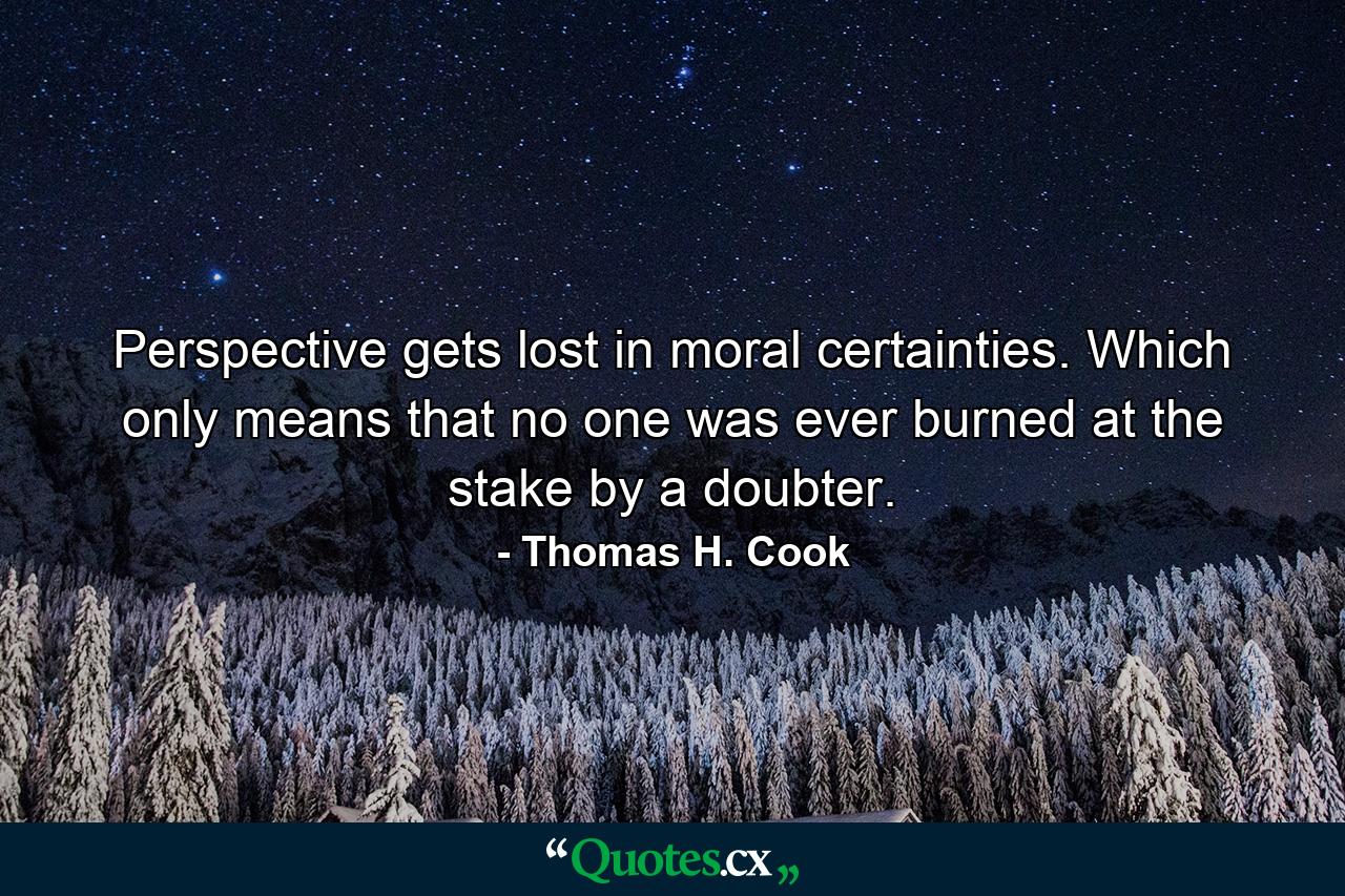 Perspective gets lost in moral certainties. Which only means that no one was ever burned at the stake by a doubter. - Quote by Thomas H. Cook