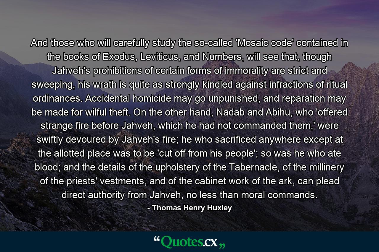 And those who will carefully study the so-called 'Mosaic code' contained in the books of Exodus, Leviticus, and Numbers, will see that, though Jahveh's prohibitions of certain forms of immorality are strict and sweeping, his wrath is quite as strongly kindled against infractions of ritual ordinances. Accidental homicide may go unpunished, and reparation may be made for wilful theft. On the other hand, Nadab and Abihu, who 'offered strange fire before Jahveh, which he had not commanded them,' were swiftly devoured by Jahveh's fire; he who sacrificed anywhere except at the allotted place was to be 'cut off from his people'; so was he who ate blood; and the details of the upholstery of the Tabernacle, of the millinery of the priests' vestments, and of the cabinet work of the ark, can plead direct authority from Jahveh, no less than moral commands. - Quote by Thomas Henry Huxley