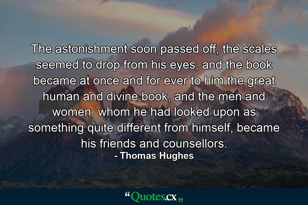 The astonishment soon passed off, the scales seemed to drop from his eyes, and the book became at once and for ever to him the great human and divine book, and the men and women, whom he had looked upon as something quite different from himself, became his friends and counsellors. - Quote by Thomas Hughes