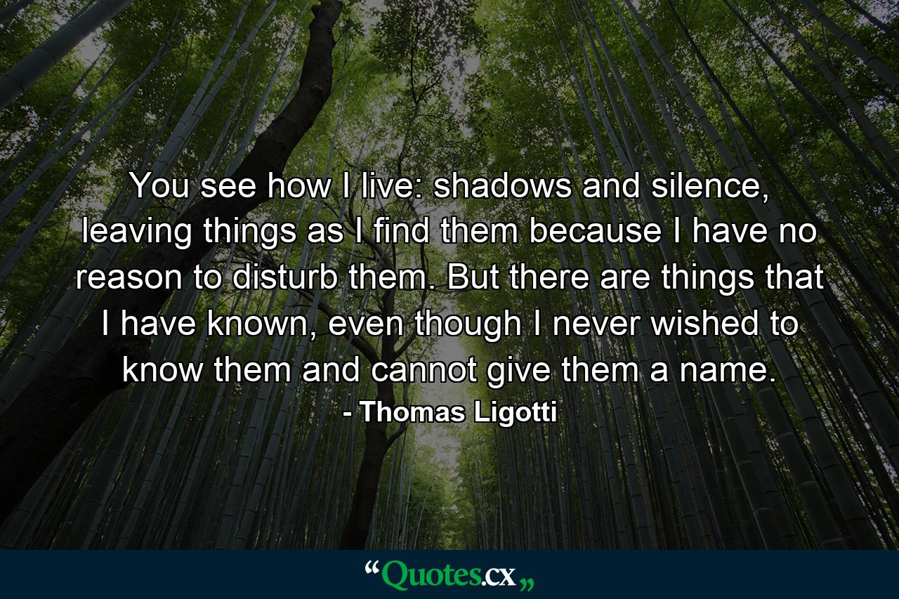 You see how I live: shadows and silence, leaving things as I find them because I have no reason to disturb them. But there are things that I have known, even though I never wished to know them and cannot give them a name. - Quote by Thomas Ligotti