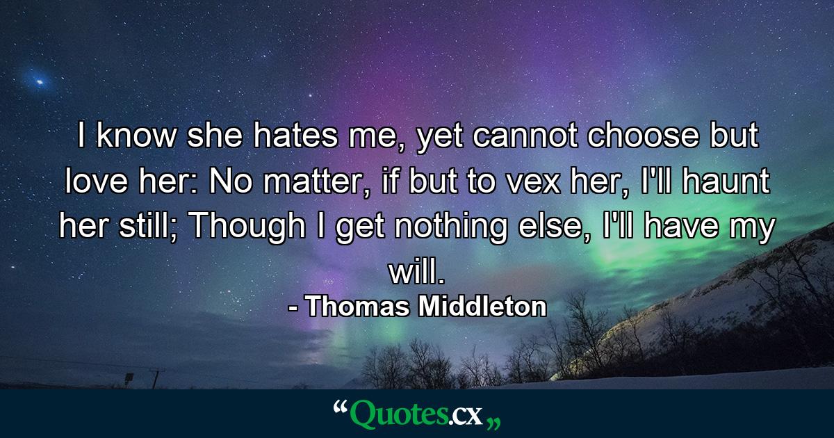 I know she hates me, yet cannot choose but love her: No matter, if but to vex her, I'll haunt her still; Though I get nothing else, I'll have my will. - Quote by Thomas Middleton