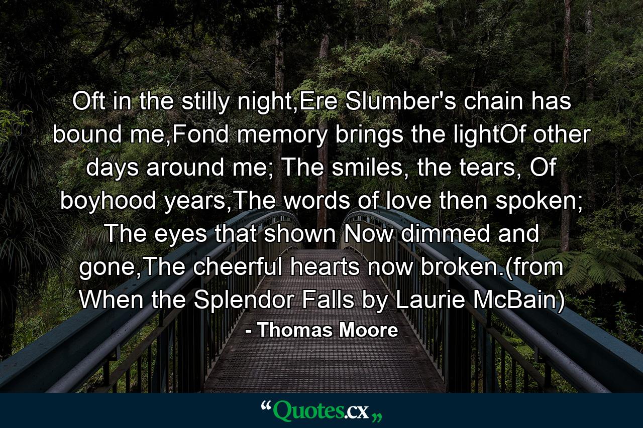 Oft in the stilly night,Ere Slumber's chain has bound me,Fond memory brings the lightOf other days around me; The smiles, the tears, Of boyhood years,The words of love then spoken; The eyes that shown Now dimmed and gone,The cheerful hearts now broken.(from When the Splendor Falls by Laurie McBain) - Quote by Thomas Moore