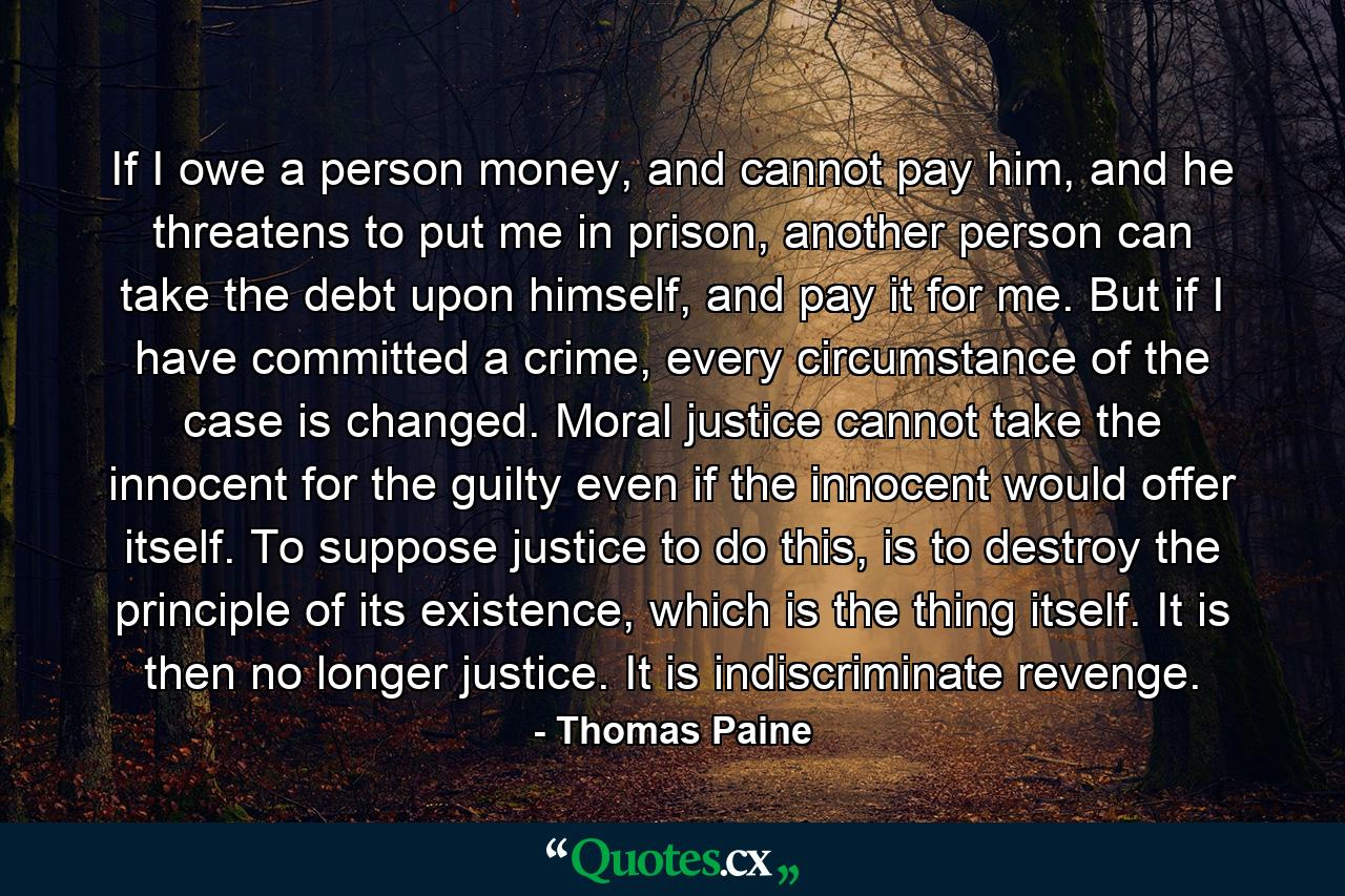 If I owe a person money, and cannot pay him, and he threatens to put me in prison, another person can take the debt upon himself, and pay it for me. But if I have committed a crime, every circumstance of the case is changed. Moral justice cannot take the innocent for the guilty even if the innocent would offer itself. To suppose justice to do this, is to destroy the principle of its existence, which is the thing itself. It is then no longer justice. It is indiscriminate revenge. - Quote by Thomas Paine