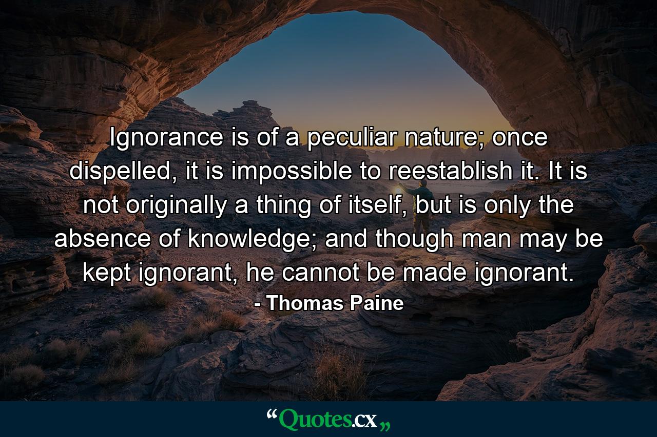 Ignorance is of a peculiar nature; once dispelled, it is impossible to reestablish it. It is not originally a thing of itself, but is only the absence of knowledge; and though man may be kept ignorant, he cannot be made ignorant. - Quote by Thomas Paine