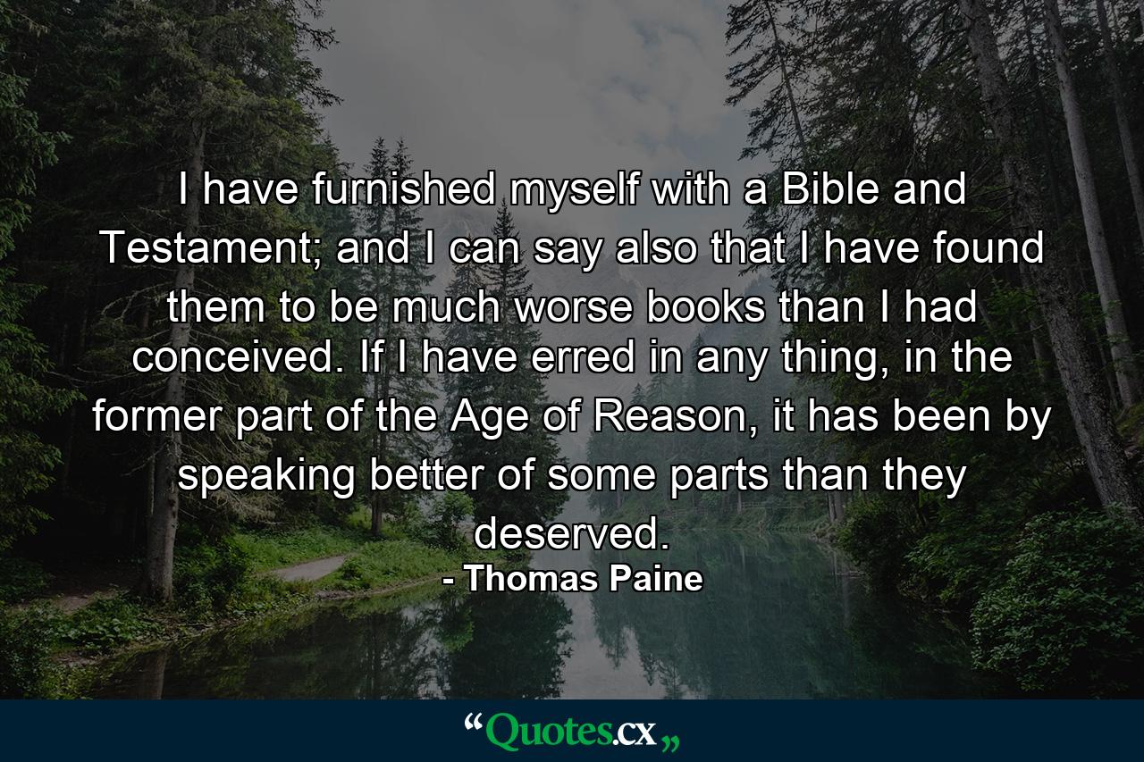 I have furnished myself with a Bible and Testament; and I can say also that I have found them to be much worse books than I had conceived. If I have erred in any thing, in the former part of the Age of Reason, it has been by speaking better of some parts than they deserved. - Quote by Thomas Paine