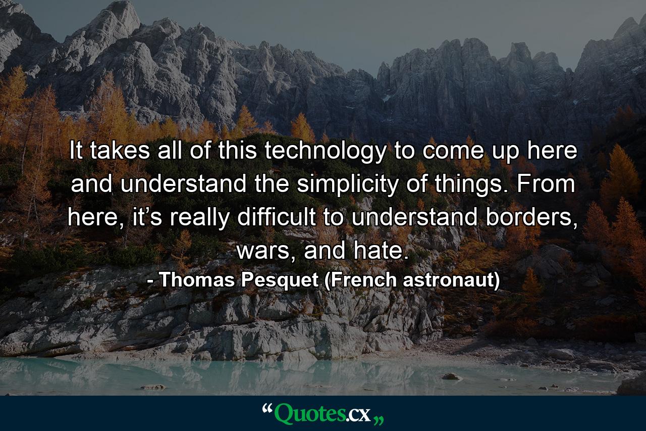 It takes all of this technology to come up here and understand the simplicity of things. From here, it’s really difficult to understand borders, wars, and hate. - Quote by Thomas Pesquet (French astronaut)