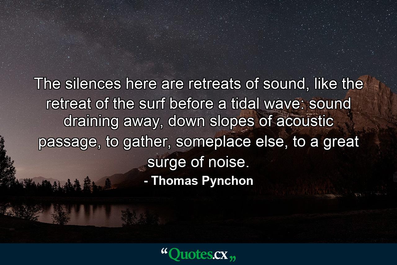 The silences here are retreats of sound, like the retreat of the surf before a tidal wave: sound draining away, down slopes of acoustic passage, to gather, someplace else, to a great surge of noise. - Quote by Thomas Pynchon