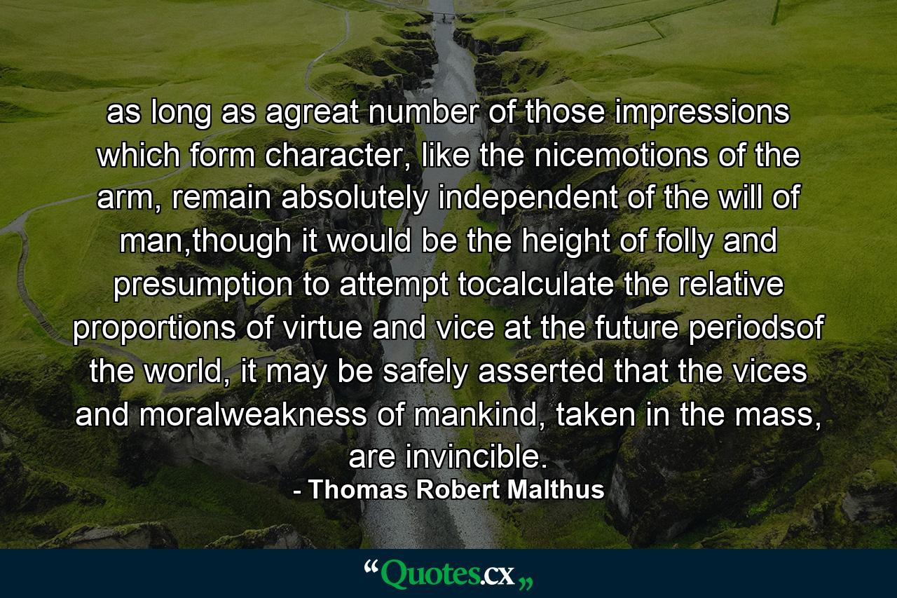 as long as agreat number of those impressions which form character, like the nicemotions of the arm, remain absolutely independent of the will of man,though it would be the height of folly and presumption to attempt tocalculate the relative proportions of virtue and vice at the future periodsof the world, it may be safely asserted that the vices and moralweakness of mankind, taken in the mass, are invincible. - Quote by Thomas Robert Malthus