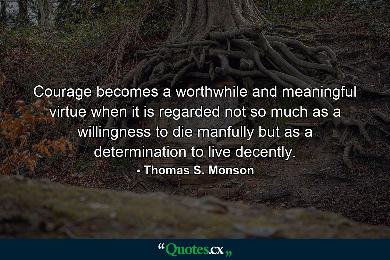 Courage becomes a worthwhile and meaningful virtue when it is regarded not so much as a willingness to die manfully but as a determination to live decently. - Quote by Thomas S. Monson