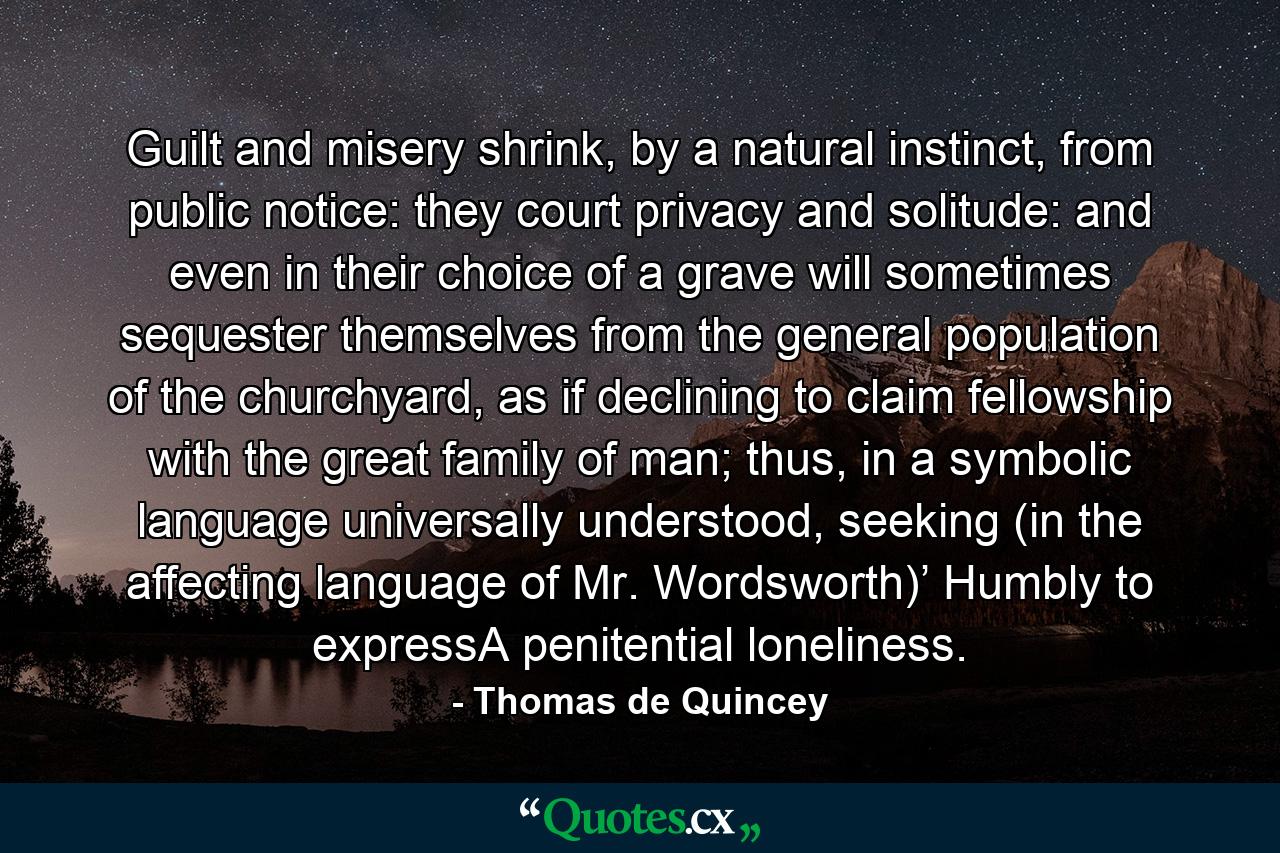 Guilt and misery shrink, by a natural instinct, from public notice: they court privacy and solitude: and even in their choice of a grave will sometimes sequester themselves from the general population of the churchyard, as if declining to claim fellowship with the great family of man; thus, in a symbolic language universally understood, seeking (in the affecting language of Mr. Wordsworth)’ Humbly to expressA penitential loneliness. - Quote by Thomas de Quincey