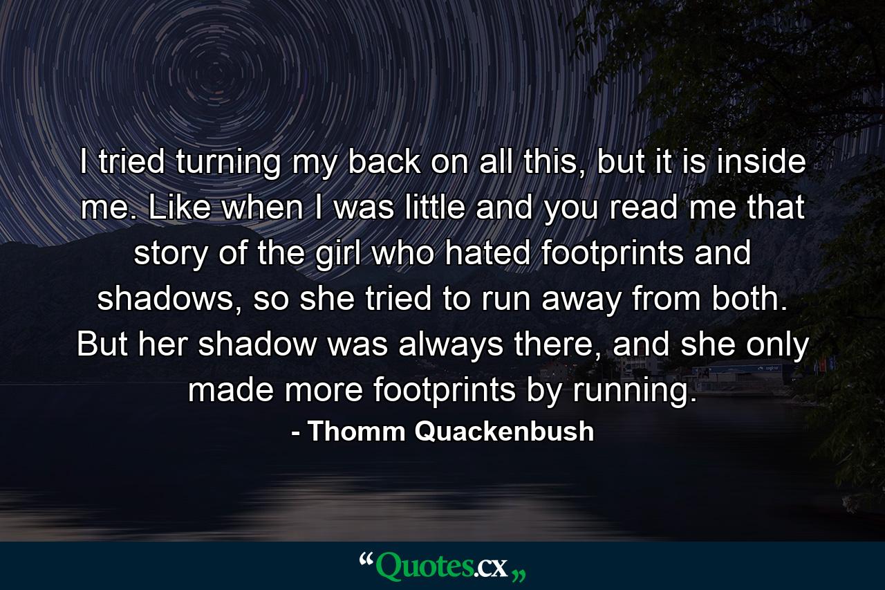 I tried turning my back on all this, but it is inside me. Like when I was little and you read me that story of the girl who hated footprints and shadows, so she tried to run away from both. But her shadow was always there, and she only made more footprints by running. - Quote by Thomm Quackenbush