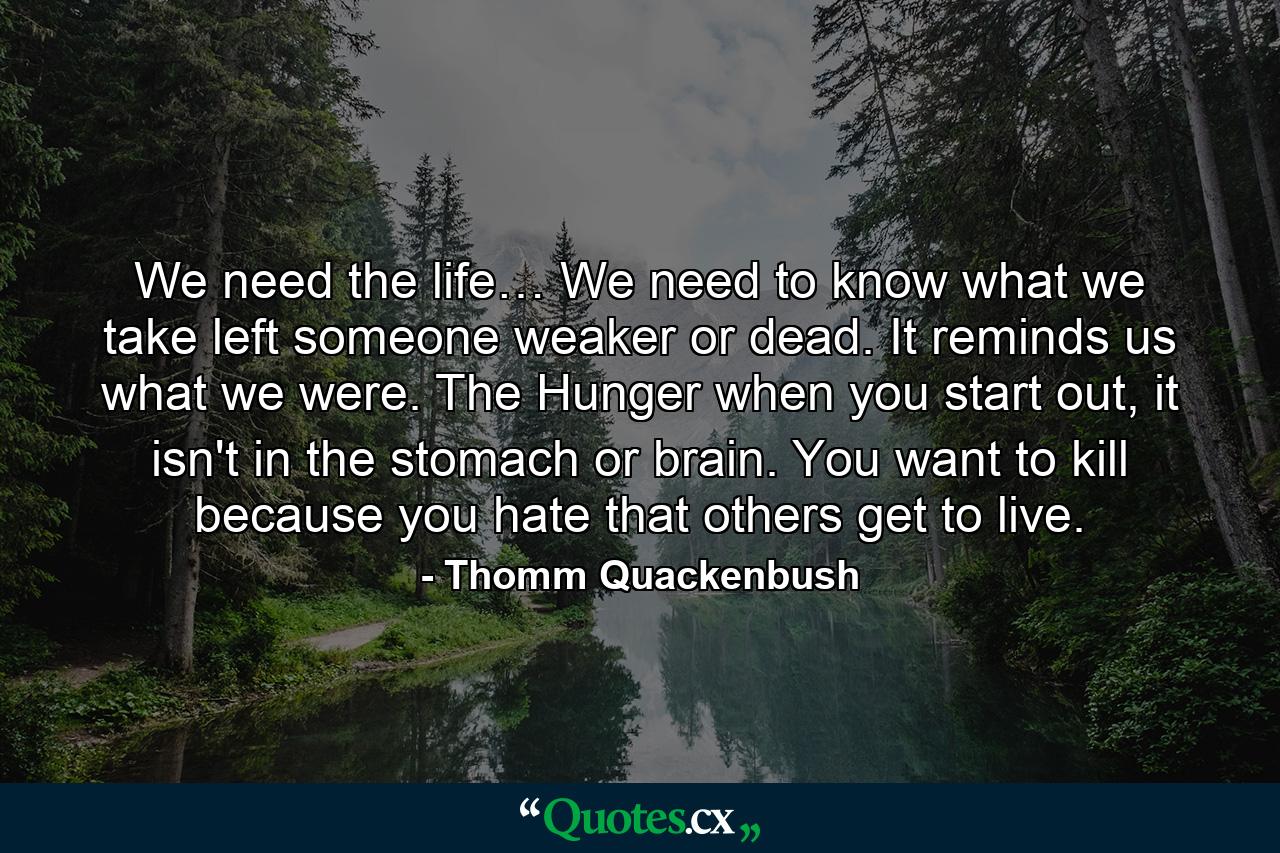 We need the life… We need to know what we take left someone weaker or dead. It reminds us what we were. The Hunger when you start out, it isn't in the stomach or brain. You want to kill because you hate that others get to live. - Quote by Thomm Quackenbush