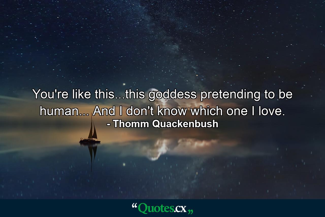 You're like this...this goddess pretending to be human... And I don't know which one I love. - Quote by Thomm Quackenbush