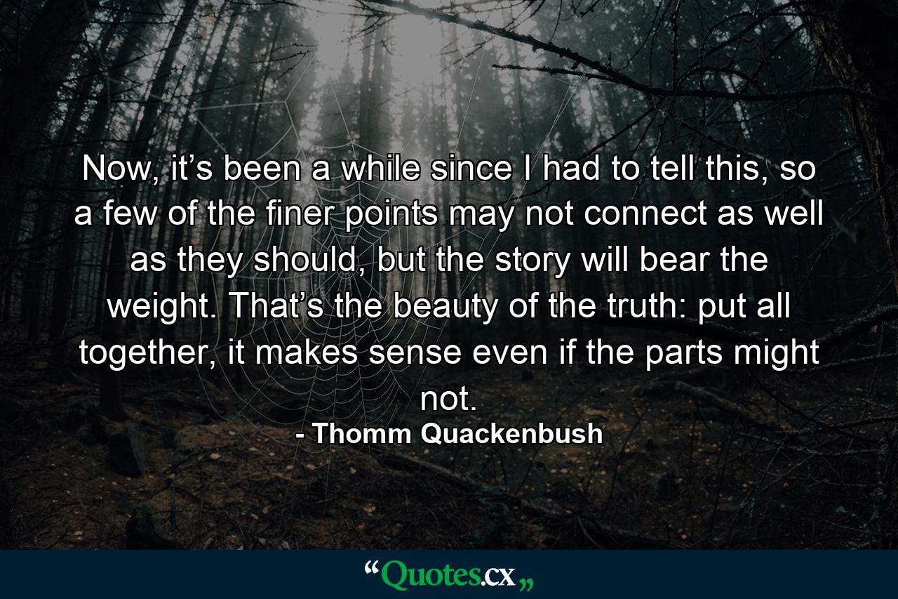 Now, it’s been a while since I had to tell this, so a few of the finer points may not connect as well as they should, but the story will bear the weight. That’s the beauty of the truth: put all together, it makes sense even if the parts might not. - Quote by Thomm Quackenbush