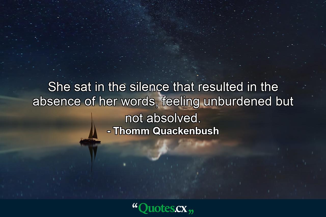 She sat in the silence that resulted in the absence of her words, feeling unburdened but not absolved. - Quote by Thomm Quackenbush