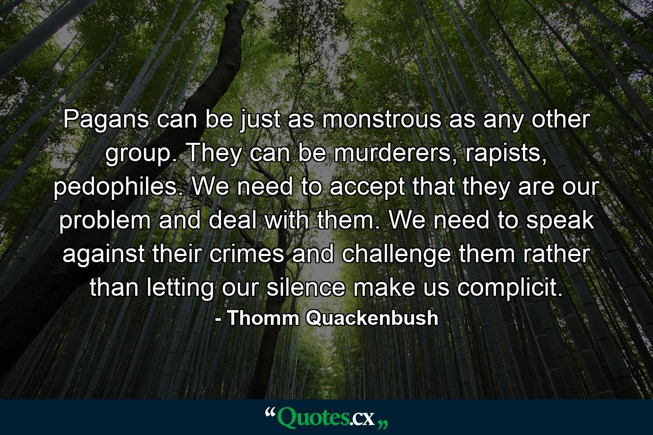 Pagans can be just as monstrous as any other group. They can be murderers, rapists, pedophiles. We need to accept that they are our problem and deal with them. We need to speak against their crimes and challenge them rather than letting our silence make us complicit. - Quote by Thomm Quackenbush