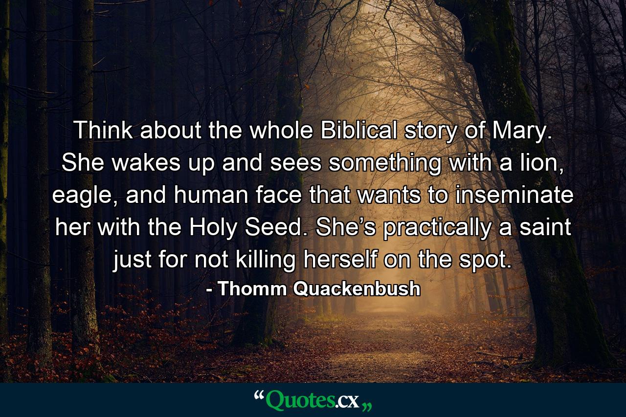 Think about the whole Biblical story of Mary. She wakes up and sees something with a lion, eagle, and human face that wants to inseminate her with the Holy Seed. She’s practically a saint just for not killing herself on the spot. - Quote by Thomm Quackenbush