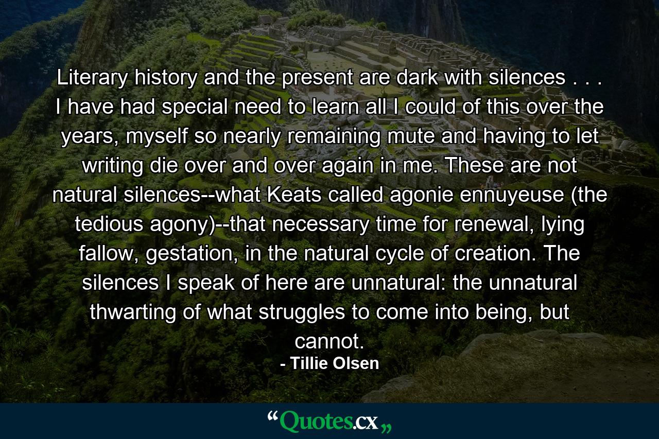 Literary history and the present are dark with silences . . . I have had special need to learn all I could of this over the years, myself so nearly remaining mute and having to let writing die over and over again in me. These are not natural silences--what Keats called agonie ennuyeuse (the tedious agony)--that necessary time for renewal, lying fallow, gestation, in the natural cycle of creation. The silences I speak of here are unnatural: the unnatural thwarting of what struggles to come into being, but cannot. - Quote by Tillie Olsen