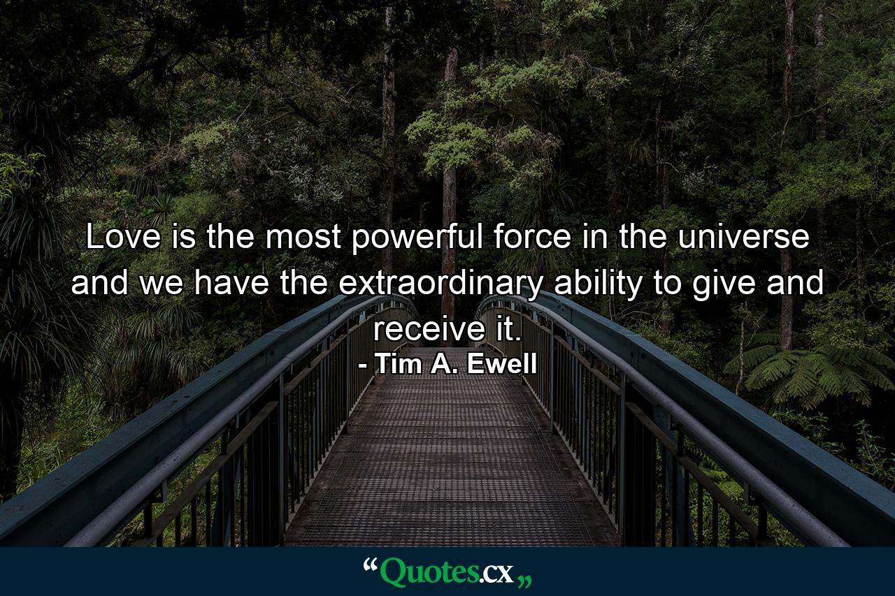 Love is the most powerful force in the universe and we have the extraordinary ability to give and receive it. - Quote by Tim A. Ewell