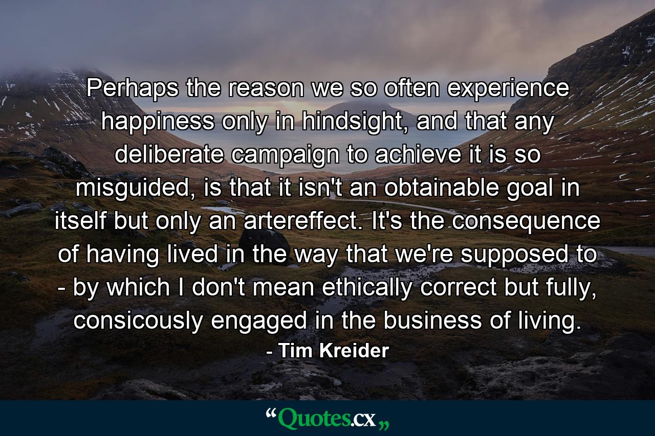 Perhaps the reason we so often experience happiness only in hindsight, and that any deliberate campaign to achieve it is so misguided, is that it isn't an obtainable goal in itself but only an artereffect. It's the consequence of having lived in the way that we're supposed to - by which I don't mean ethically correct but fully, consicously engaged in the business of living. - Quote by Tim Kreider