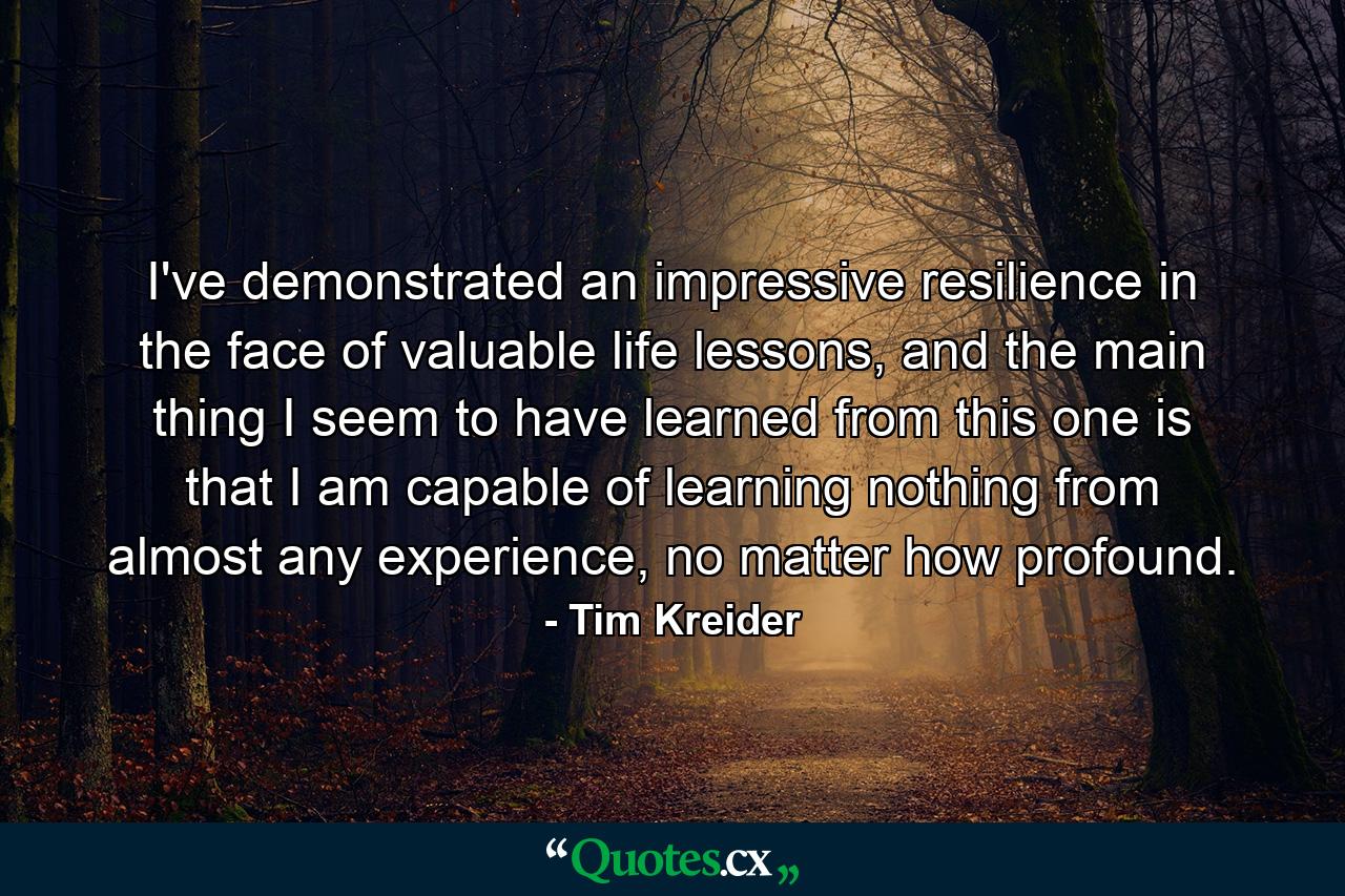 I've demonstrated an impressive resilience in the face of valuable life lessons, and the main thing I seem to have learned from this one is that I am capable of learning nothing from almost any experience, no matter how profound. - Quote by Tim Kreider