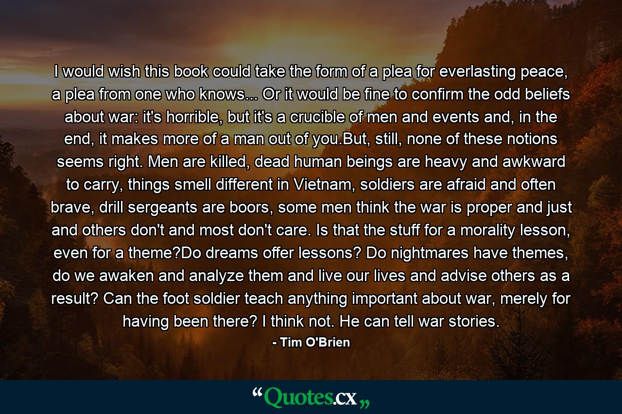 I would wish this book could take the form of a plea for everlasting peace, a plea from one who knows... Or it would be fine to confirm the odd beliefs about war: it's horrible, but it's a crucible of men and events and, in the end, it makes more of a man out of you.But, still, none of these notions seems right. Men are killed, dead human beings are heavy and awkward to carry, things smell different in Vietnam, soldiers are afraid and often brave, drill sergeants are boors, some men think the war is proper and just and others don't and most don't care. Is that the stuff for a morality lesson, even for a theme?Do dreams offer lessons? Do nightmares have themes, do we awaken and analyze them and live our lives and advise others as a result? Can the foot soldier teach anything important about war, merely for having been there? I think not. He can tell war stories. - Quote by Tim O'Brien