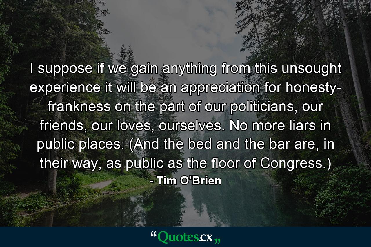 I suppose if we gain anything from this unsought experience it will be an appreciation for honesty- frankness on the part of our politicians, our friends, our loves, ourselves. No more liars in public places. (And the bed and the bar are, in their way, as public as the floor of Congress.) - Quote by Tim O'Brien