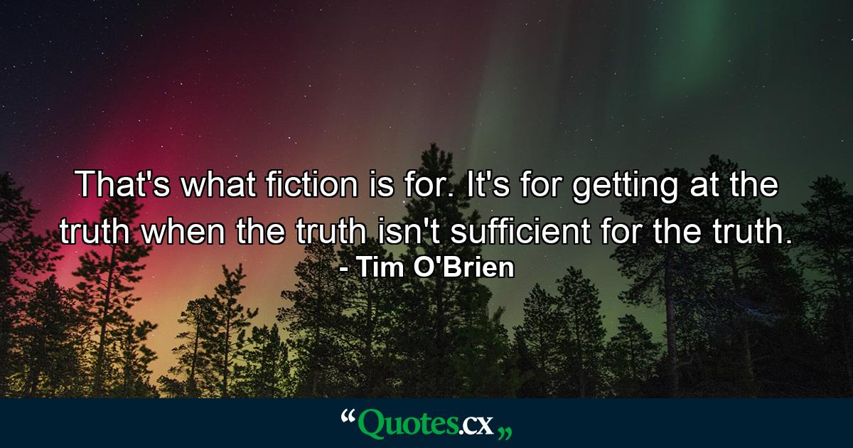 That's what fiction is for. It's for getting at the truth when the truth isn't sufficient for the truth. - Quote by Tim O'Brien