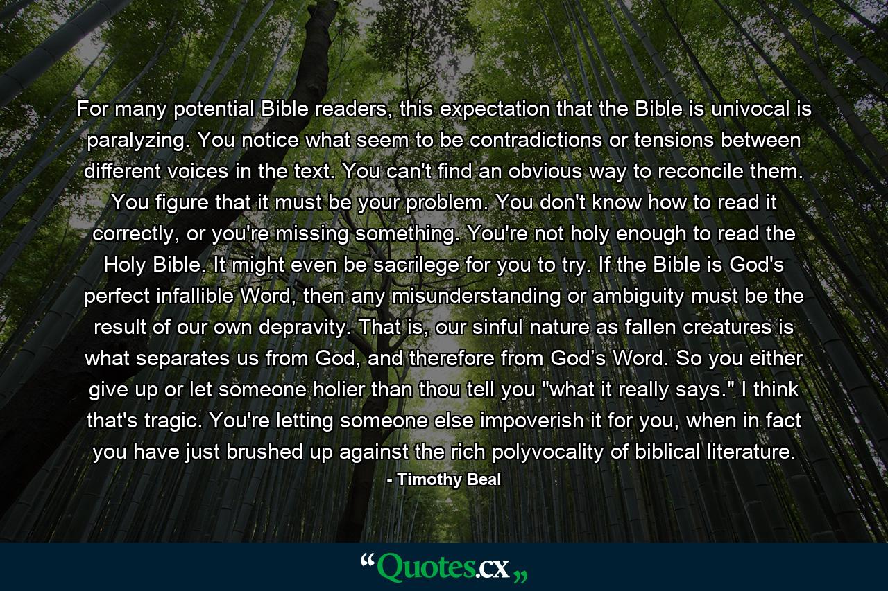 For many potential Bible readers, this expectation that the Bible is univocal is paralyzing. You notice what seem to be contradictions or tensions between different voices in the text. You can't find an obvious way to reconcile them. You figure that it must be your problem. You don't know how to read it correctly, or you're missing something. You're not holy enough to read the Holy Bible. It might even be sacrilege for you to try. If the Bible is God's perfect infallible Word, then any misunderstanding or ambiguity must be the result of our own depravity. That is, our sinful nature as fallen creatures is what separates us from God, and therefore from God’s Word. So you either give up or let someone holier than thou tell you 