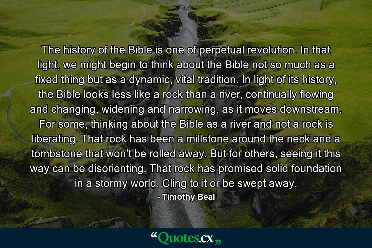 The history of the Bible is one of perpetual revolution. In that light, we might begin to think about the Bible not so much as a fixed thing but as a dynamic, vital tradition. In light of its history, the Bible looks less like a rock than a river, continually flowing and changing, widening and narrowing, as it moves downstream. For some, thinking about the Bible as a river and not a rock is liberating. That rock has been a millstone around the neck and a tombstone that won’t be rolled away. But for others, seeing it this way can be disorienting. That rock has promised solid foundation in a stormy world. Cling to it or be swept away. - Quote by Timothy Beal