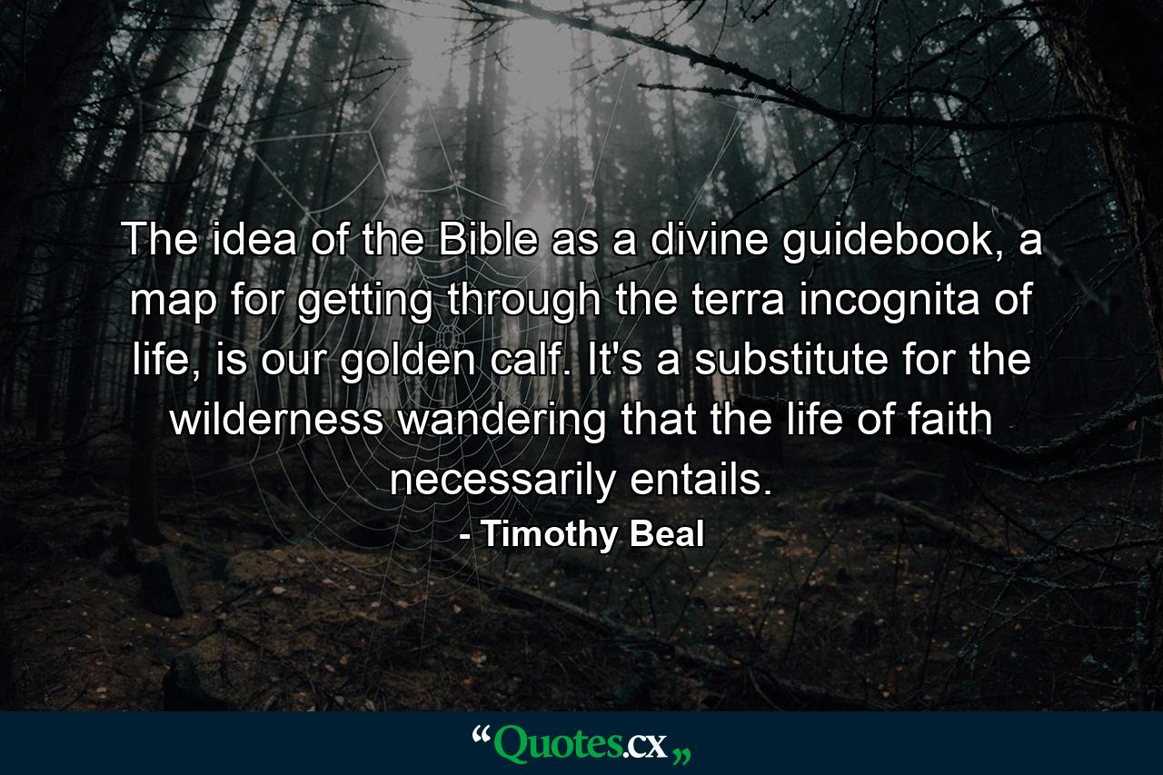 The idea of the Bible as a divine guidebook, a map for getting through the terra incognita of life, is our golden calf. It's a substitute for the wilderness wandering that the life of faith necessarily entails. - Quote by Timothy Beal