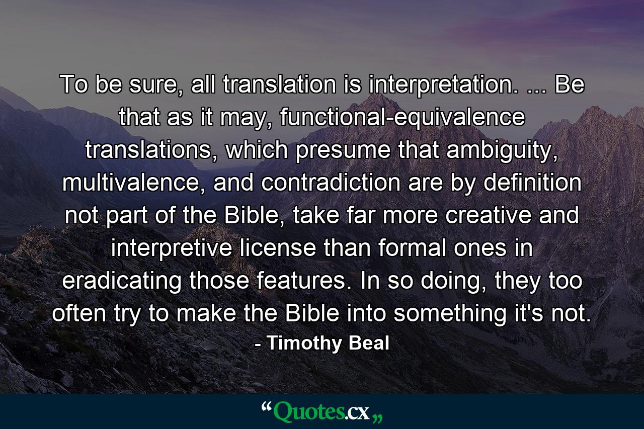 To be sure, all translation is interpretation. ... Be that as it may, functional-equivalence translations, which presume that ambiguity, multivalence, and contradiction are by definition not part of the Bible, take far more creative and interpretive license than formal ones in eradicating those features. In so doing, they too often try to make the Bible into something it's not. - Quote by Timothy Beal