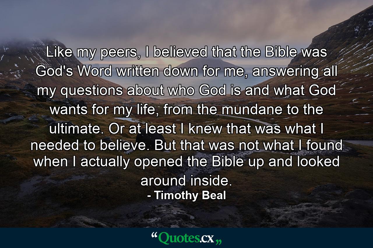 Like my peers, I believed that the Bible was God's Word written down for me, answering all my questions about who God is and what God wants for my life, from the mundane to the ultimate. Or at least I knew that was what I needed to believe. But that was not what I found when I actually opened the Bible up and looked around inside. - Quote by Timothy Beal