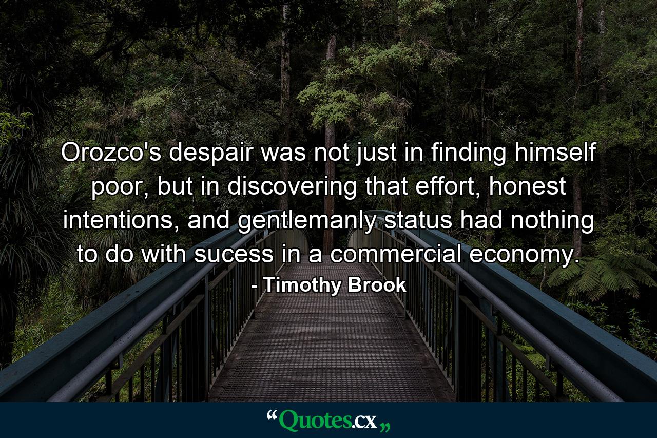 Orozco's despair was not just in finding himself poor, but in discovering that effort, honest intentions, and gentlemanly status had nothing to do with sucess in a commercial economy. - Quote by Timothy Brook