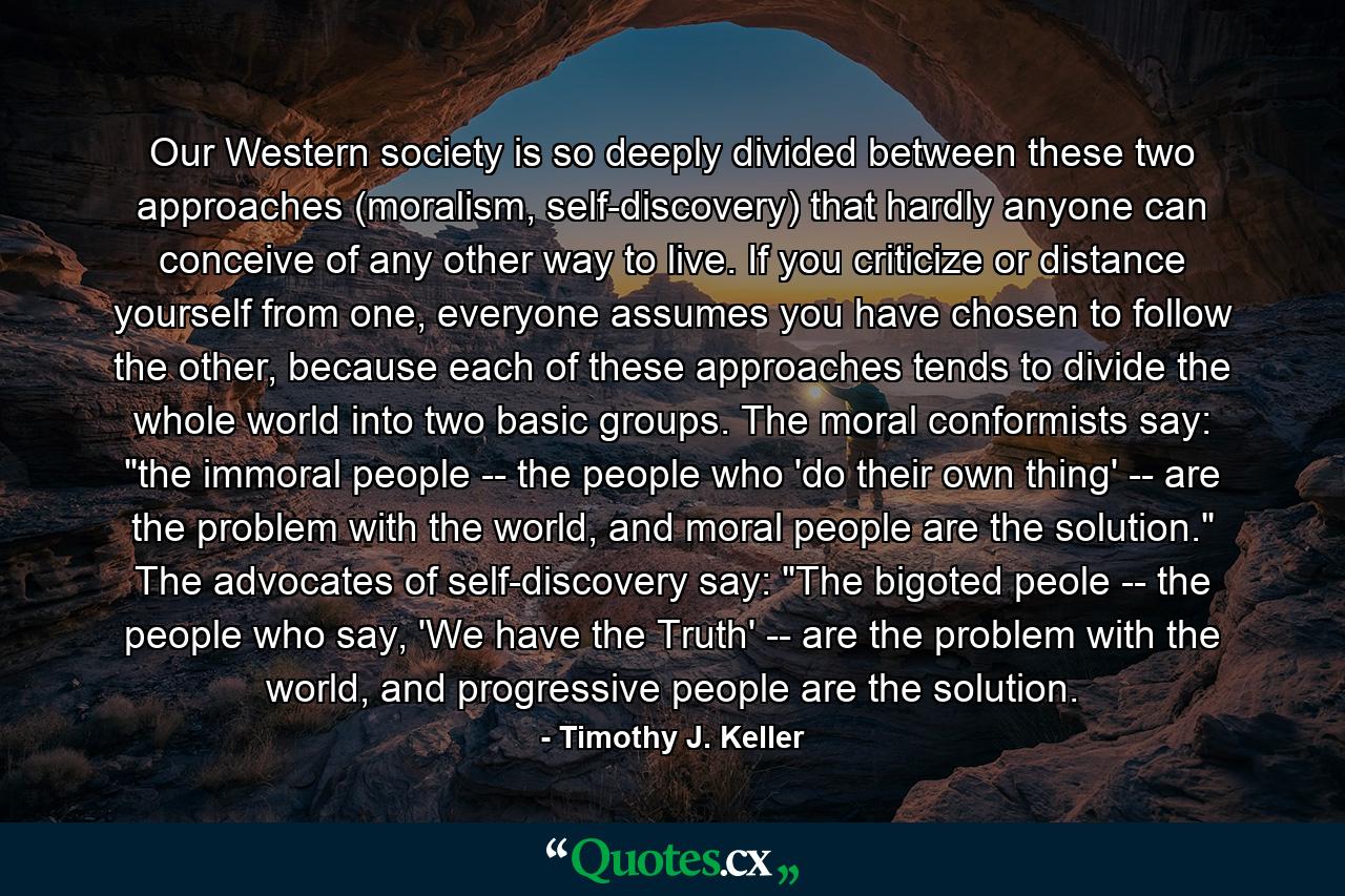 Our Western society is so deeply divided between these two approaches (moralism, self-discovery) that hardly anyone can conceive of any other way to live. If you criticize or distance yourself from one, everyone assumes you have chosen to follow the other, because each of these approaches tends to divide the whole world into two basic groups. The moral conformists say: 