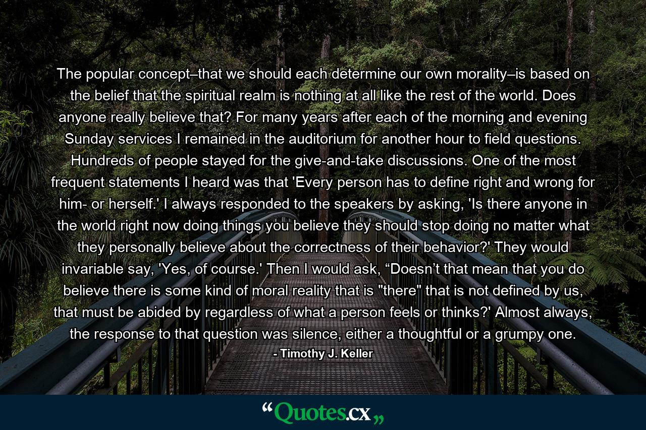 The popular concept–that we should each determine our own morality–is based on the belief that the spiritual realm is nothing at all like the rest of the world. Does anyone really believe that? For many years after each of the morning and evening Sunday services I remained in the auditorium for another hour to field questions. Hundreds of people stayed for the give-and-take discussions. One of the most frequent statements I heard was that 'Every person has to define right and wrong for him- or herself.' I always responded to the speakers by asking, 'Is there anyone in the world right now doing things you believe they should stop doing no matter what they personally believe about the correctness of their behavior?' They would invariable say, 'Yes, of course.' Then I would ask, “Doesn’t that mean that you do believe there is some kind of moral reality that is 