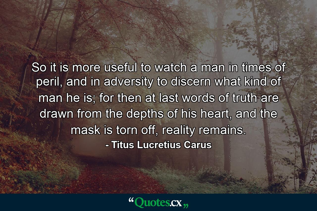 So it is more useful to watch a man in times of peril, and in adversity to discern what kind of man he is; for then at last words of truth are drawn from the depths of his heart, and the mask is torn off, reality remains. - Quote by Titus Lucretius Carus