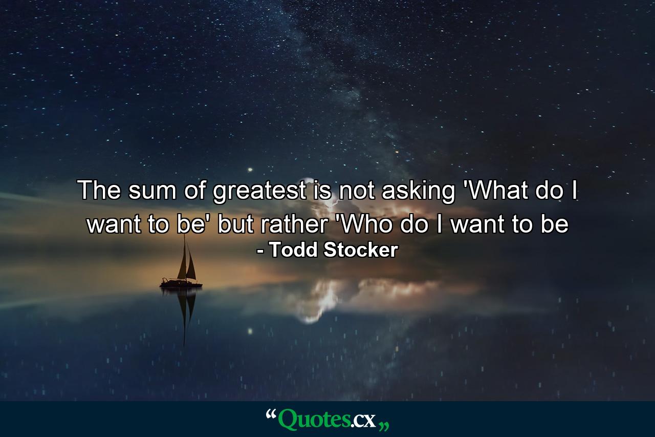 The sum of greatest is not asking 'What do I want to be' but rather 'Who do I want to be - Quote by Todd Stocker