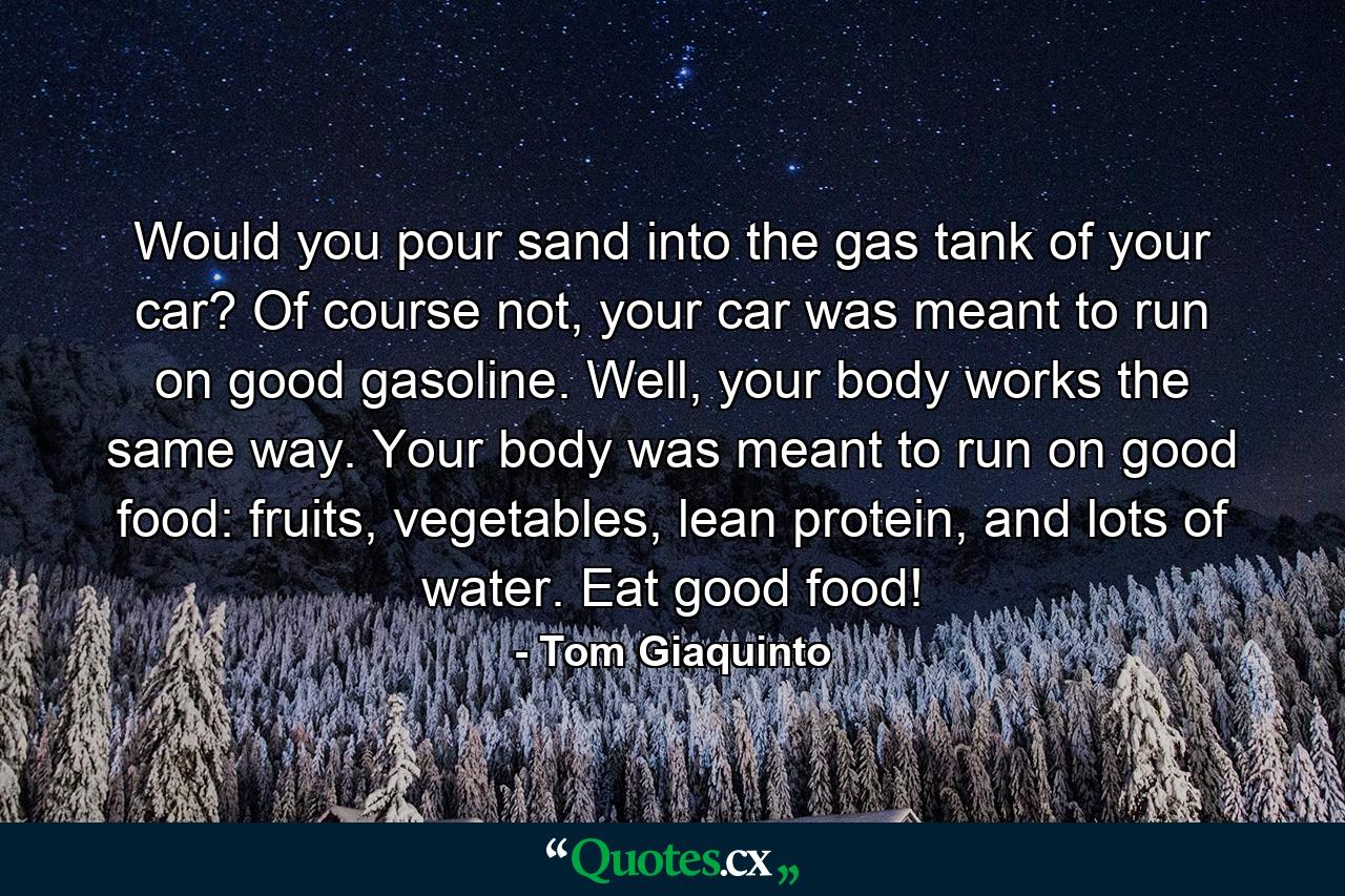 Would you pour sand into the gas tank of your car? Of course not, your car was meant to run on good gasoline. Well, your body works the same way. Your body was meant to run on good food: fruits, vegetables, lean protein, and lots of water. Eat good food! - Quote by Tom Giaquinto