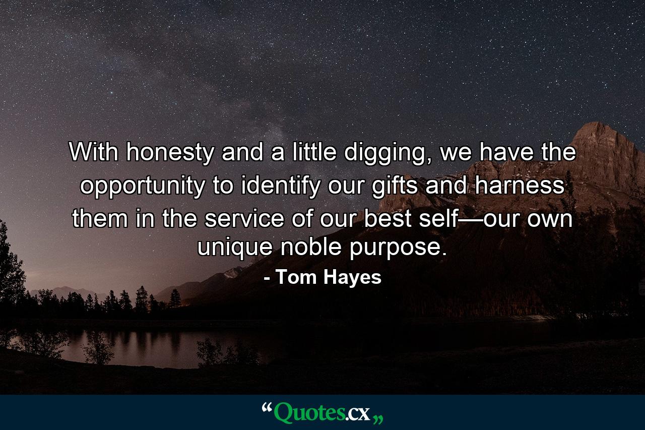 With honesty and a little digging, we have the opportunity to identify our gifts and harness them in the service of our best self—our own unique noble purpose. - Quote by Tom Hayes